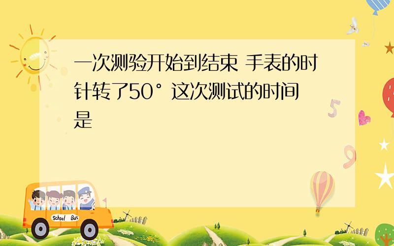 一次测验开始到结束 手表的时针转了50° 这次测试的时间是