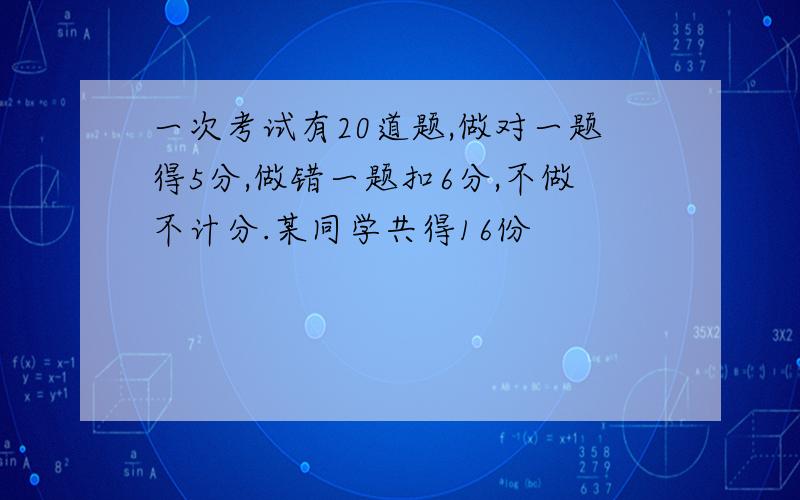 一次考试有20道题,做对一题得5分,做错一题扣6分,不做不计分.某同学共得16份