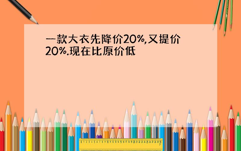 一款大衣先降价20%,又提价20%.现在比原价低