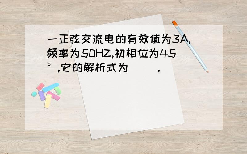 一正弦交流电的有效值为3A,频率为50HZ,初相位为45°,它的解析式为( ).