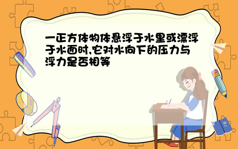 一正方体物体悬浮于水里或漂浮于水面时,它对水向下的压力与浮力是否相等