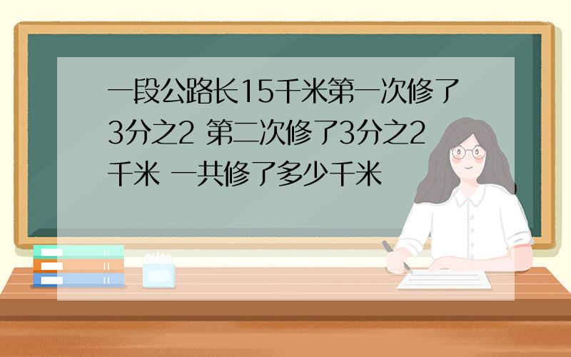 一段公路长15千米第一次修了3分之2 第二次修了3分之2千米 一共修了多少千米