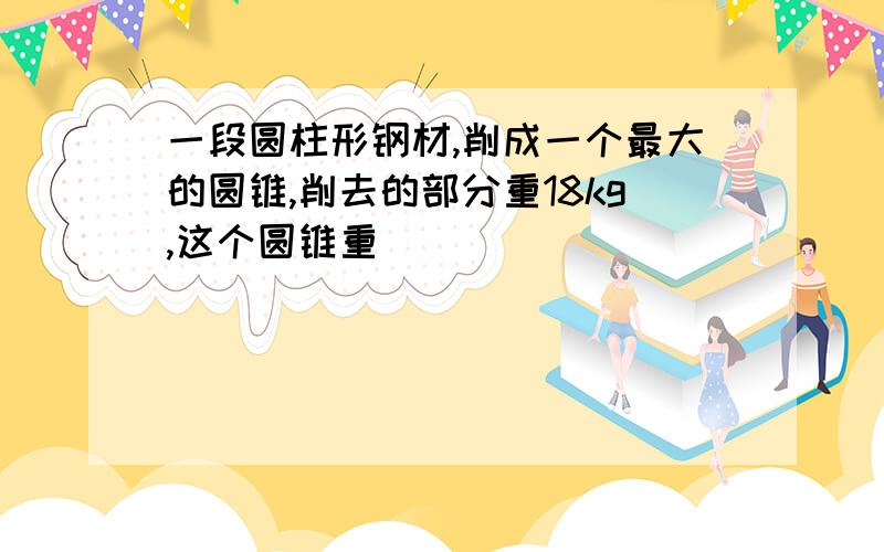 一段圆柱形钢材,削成一个最大的圆锥,削去的部分重18kg,这个圆锥重[ ]