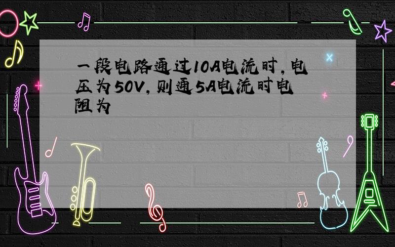 一段电路通过10A电流时,电压为50V,则通5A电流时电阻为