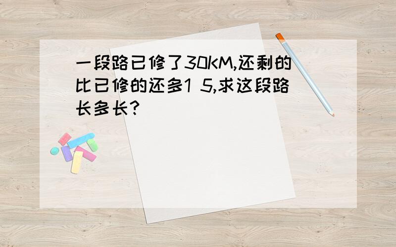 一段路已修了30KM,还剩的比已修的还多1 5,求这段路长多长?