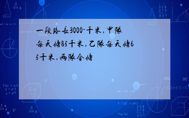 一段路长3000-千米,甲队每天修85千米,乙队每天修65千米,两队合修