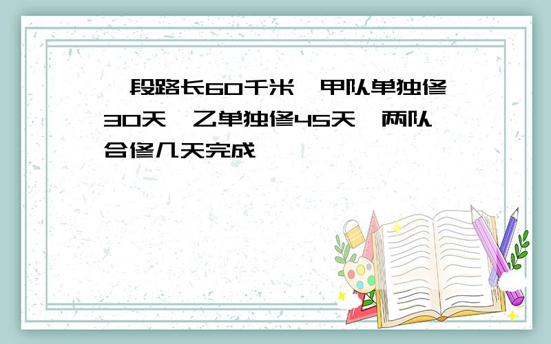 一段路长60千米,甲队单独修30天,乙单独修45天,两队合修几天完成