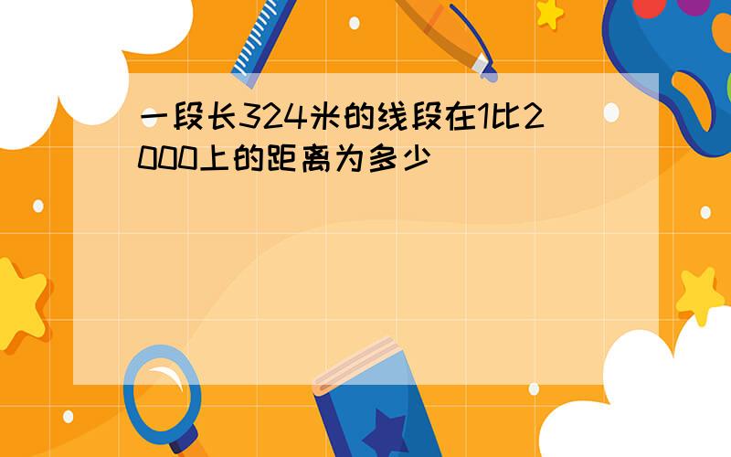 一段长324米的线段在1比2000上的距离为多少