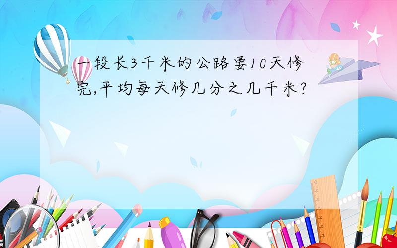 一段长3千米的公路要10天修完,平均每天修几分之几千米?