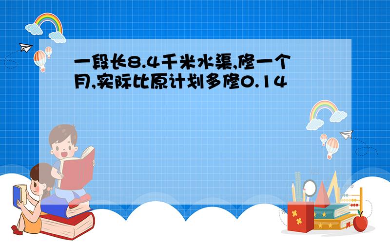 一段长8.4千米水渠,修一个月,实际比原计划多修0.14