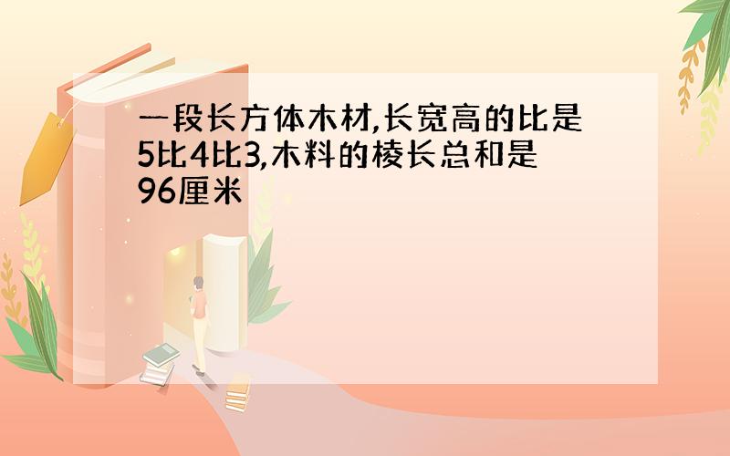 一段长方体木材,长宽高的比是5比4比3,木料的棱长总和是96厘米