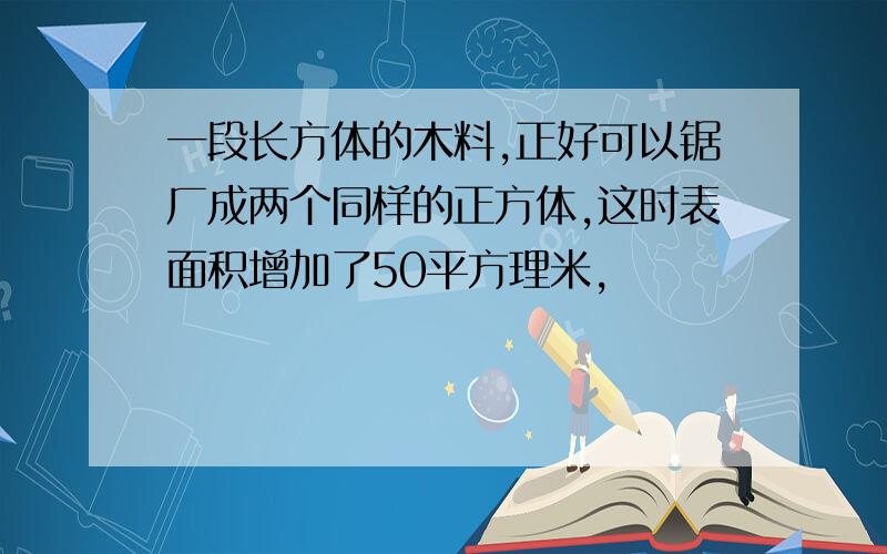 一段长方体的木料,正好可以锯厂成两个同样的正方体,这时表面积增加了50平方理米,