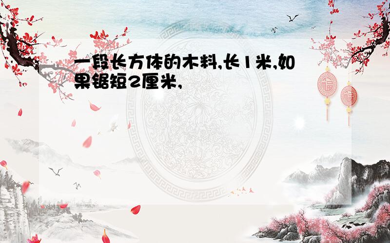 一段长方体的木料,长1米,如果锯短2厘米,