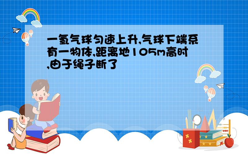 一氢气球匀速上升,气球下端系有一物体,距离地105m高时,由于绳子断了