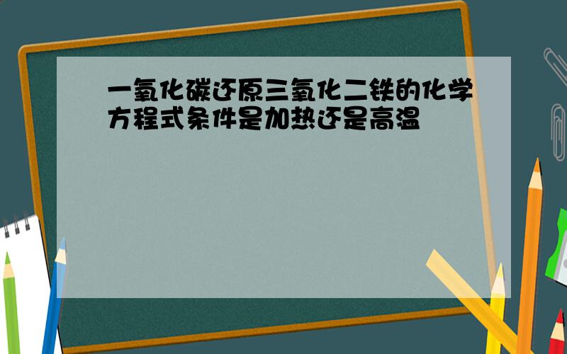 一氧化碳还原三氧化二铁的化学方程式条件是加热还是高温