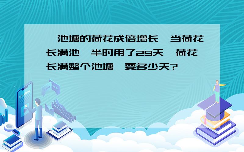 一池塘的荷花成倍增长,当荷花长满池一半时用了29天,荷花长满整个池塘,要多少天?