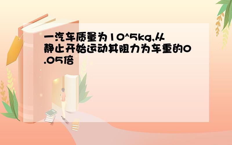 一汽车质量为10^5kg,从静止开始运动其阻力为车重的0.05倍