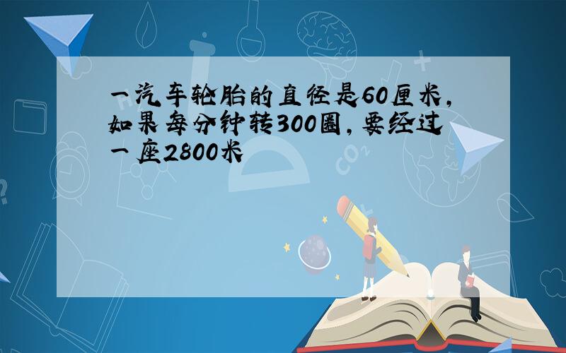 一汽车轮胎的直径是60厘米,如果每分钟转300圈,要经过一座2800米