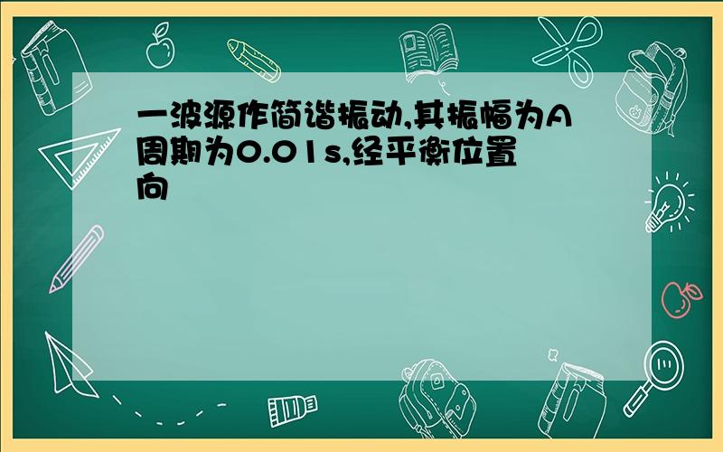 一波源作简谐振动,其振幅为A周期为0.01s,经平衡位置向