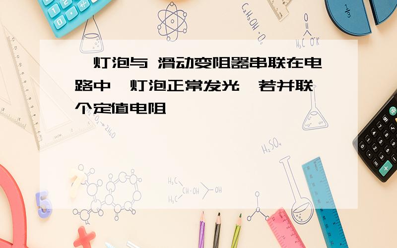 一灯泡与 滑动变阻器串联在电路中,灯泡正常发光,若并联一个定值电阻