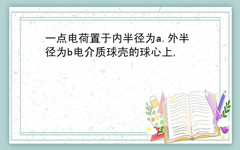 一点电荷置于内半径为a.外半径为b电介质球壳的球心上,