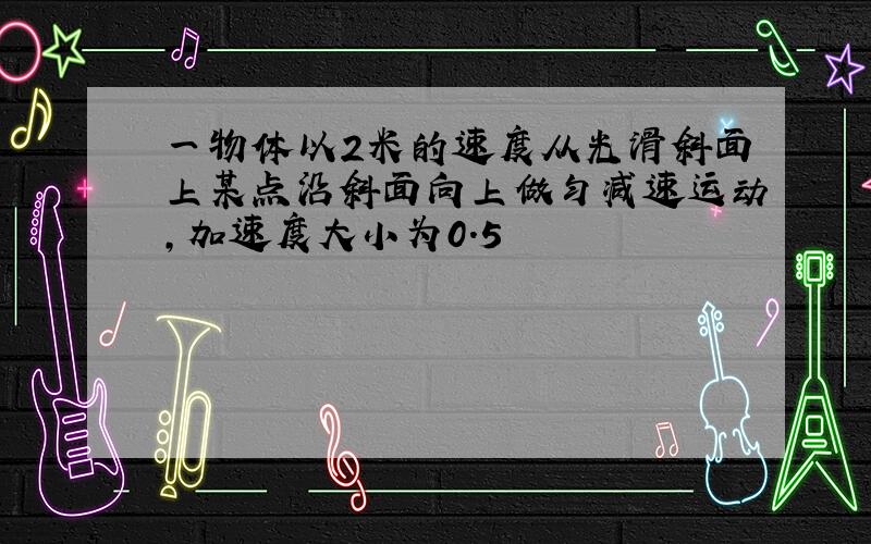 一物体以2米的速度从光滑斜面上某点沿斜面向上做匀减速运动,加速度大小为0.5