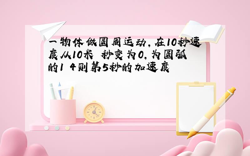 一物体做圆周运动,在10秒速度从10米 秒变为0,为圆弧的1 4则第5秒的加速度