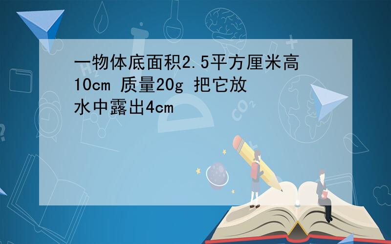 一物体底面积2.5平方厘米高10cm 质量20g 把它放水中露出4cm