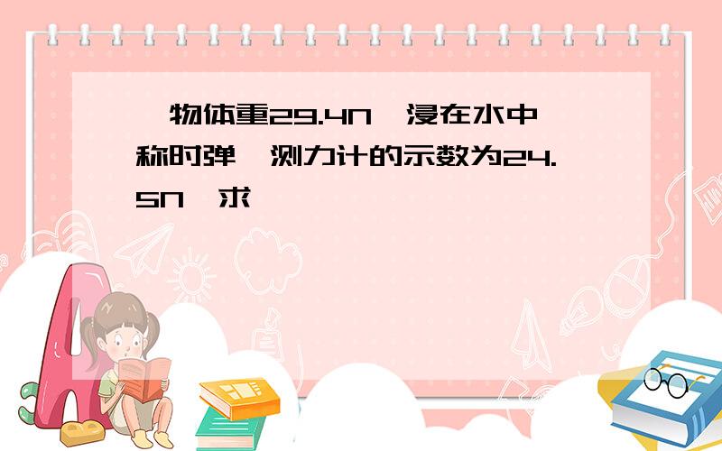 一物体重29.4N,浸在水中称时弹簧测力计的示数为24.5N,求