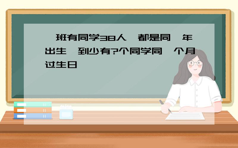 一班有同学38人,都是同一年出生,到少有?个同学同一个月过生日