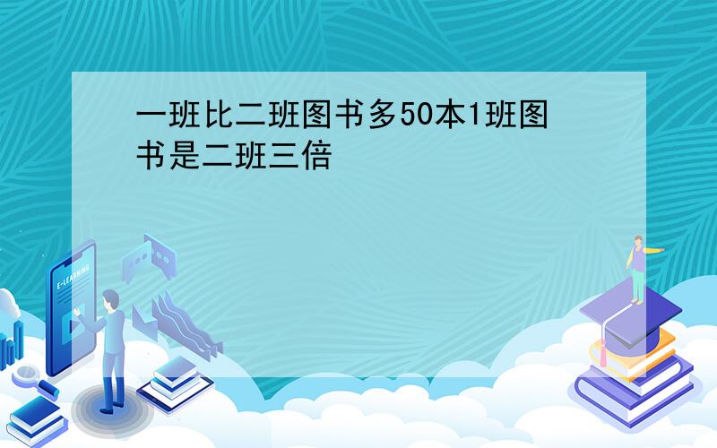 一班比二班图书多50本1班图书是二班三倍