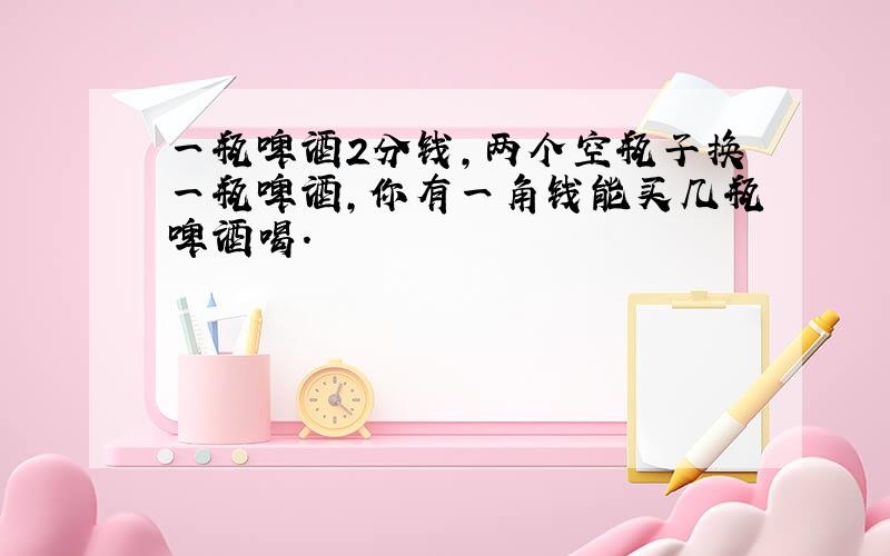 一瓶啤酒2分钱,两个空瓶子换一瓶啤酒,你有一角钱能买几瓶啤酒喝.