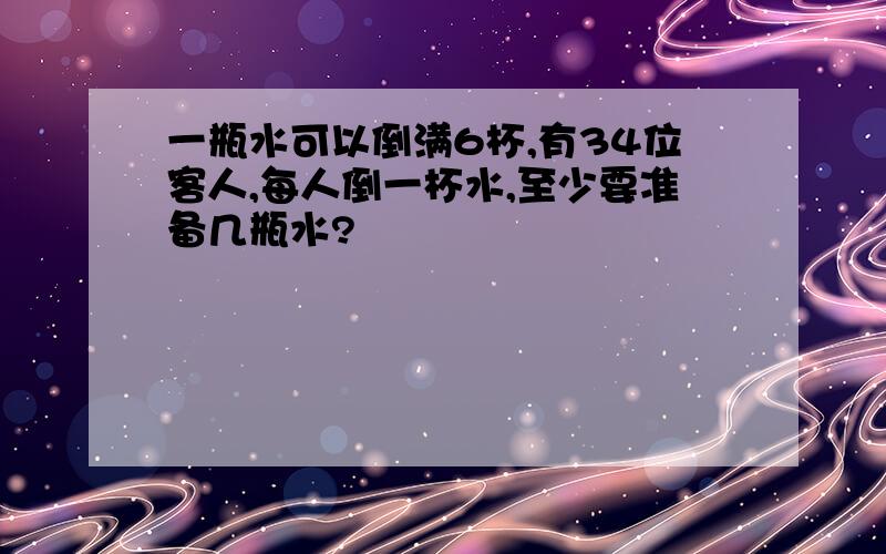 一瓶水可以倒满6杯,有34位客人,每人倒一杯水,至少要准备几瓶水?