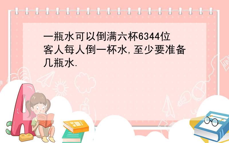 一瓶水可以倒满六杯6344位客人每人倒一杯水,至少要准备几瓶水.