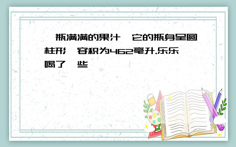 一瓶满满的果汁,它的瓶身呈圆柱形,容积为462毫升.乐乐喝了一些