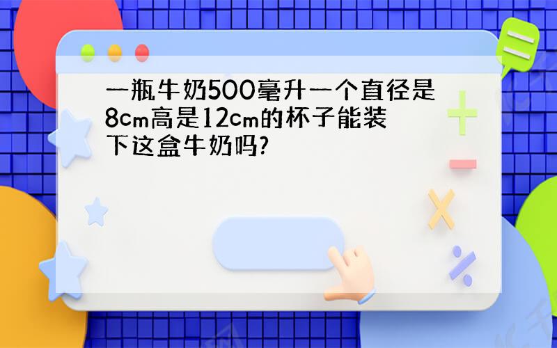 一瓶牛奶500毫升一个直径是8cm高是12cm的杯子能装下这盒牛奶吗?