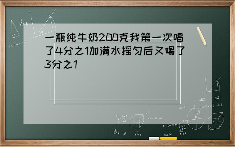 一瓶纯牛奶200克我第一次唱了4分之1加满水摇匀后又喝了3分之1