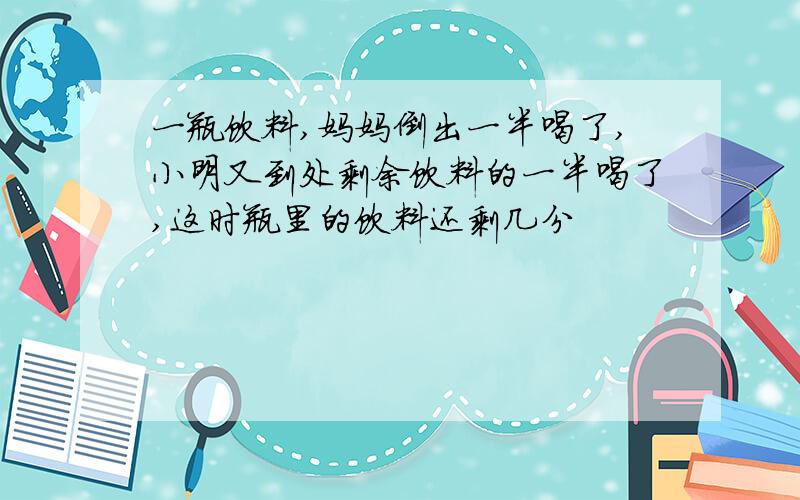 一瓶饮料,妈妈倒出一半喝了,小明又到处剩余饮料的一半喝了,这时瓶里的饮料还剩几分