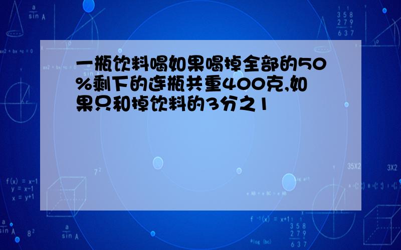 一瓶饮料喝如果喝掉全部的50%剩下的连瓶共重400克,如果只和掉饮料的3分之1