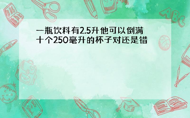 一瓶饮料有2.5升他可以倒满十个250毫升的杯子对还是错