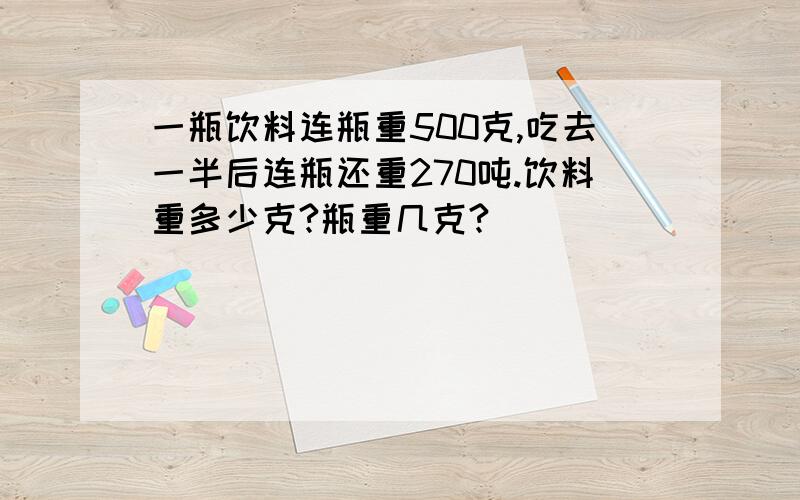 一瓶饮料连瓶重500克,吃去一半后连瓶还重270吨.饮料重多少克?瓶重几克?