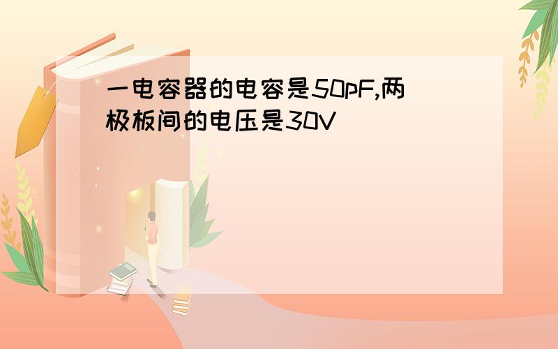 一电容器的电容是50pF,两极板间的电压是30V