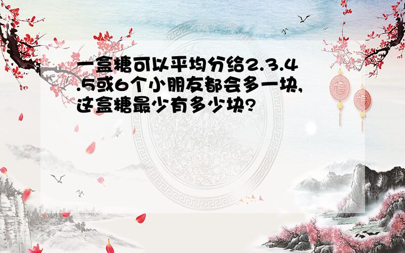 一盒糖可以平均分给2.3.4.5或6个小朋友都会多一块,这盒糖最少有多少块?