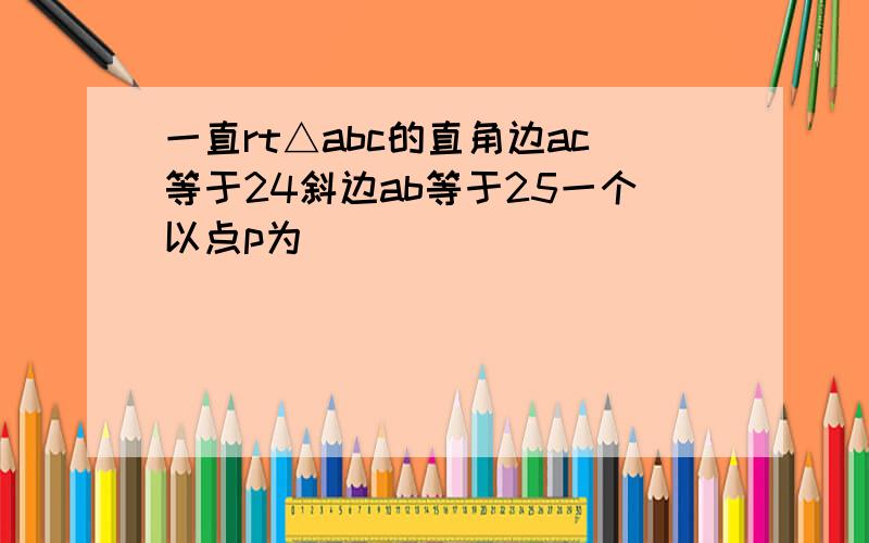 一直rt△abc的直角边ac等于24斜边ab等于25一个以点p为