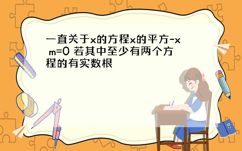 一直关于x的方程x的平方-x m=0 若其中至少有两个方程的有实数根