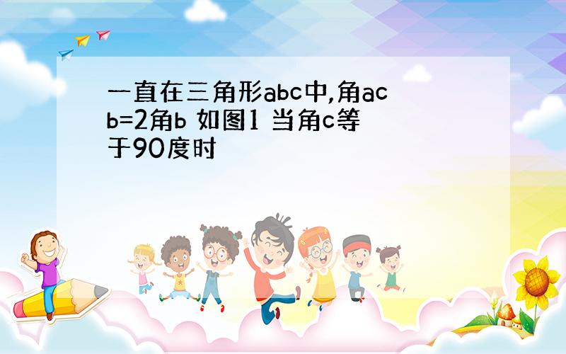 一直在三角形abc中,角acb=2角b 如图1 当角c等于90度时