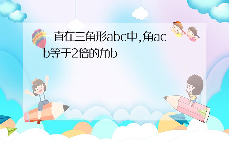 一直在三角形abc中,角acb等于2倍的角b