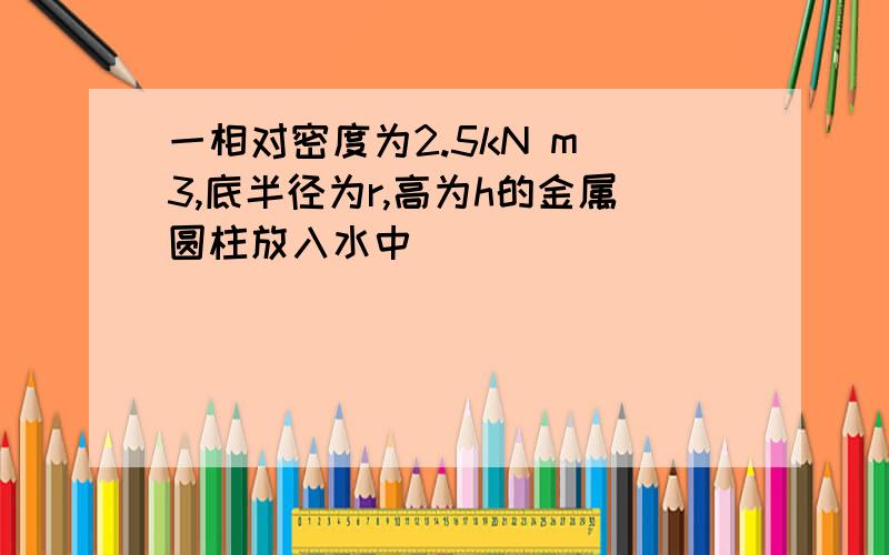 一相对密度为2.5kN m^3,底半径为r,高为h的金属圆柱放入水中