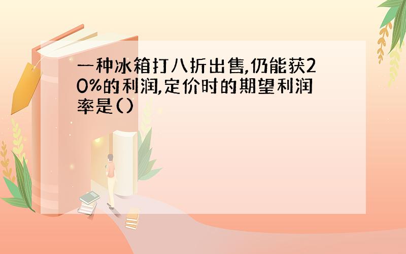 一种冰箱打八折出售,仍能获20%的利润,定价时的期望利润率是()