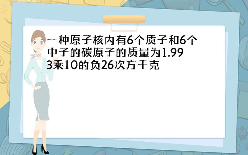 一种原子核内有6个质子和6个中子的碳原子的质量为1.993乘10的负26次方千克